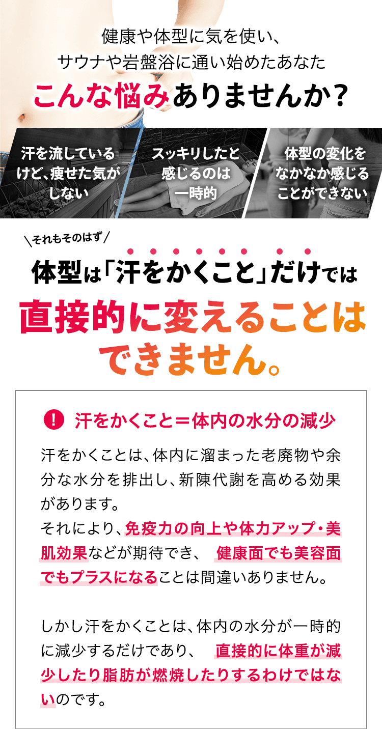 健康や体型に気を使い、サウナや岩盤浴に通い始めたあなた こんな悩みありませんか？ 「汗を流しているけど、痩せた気がしない」「スッキリしたと感じるのは一時的」「体型の変化をなかなか感じることができない」それもそのはず、体型は「汗をかくこと」だけでは直接的に変えることはできません。