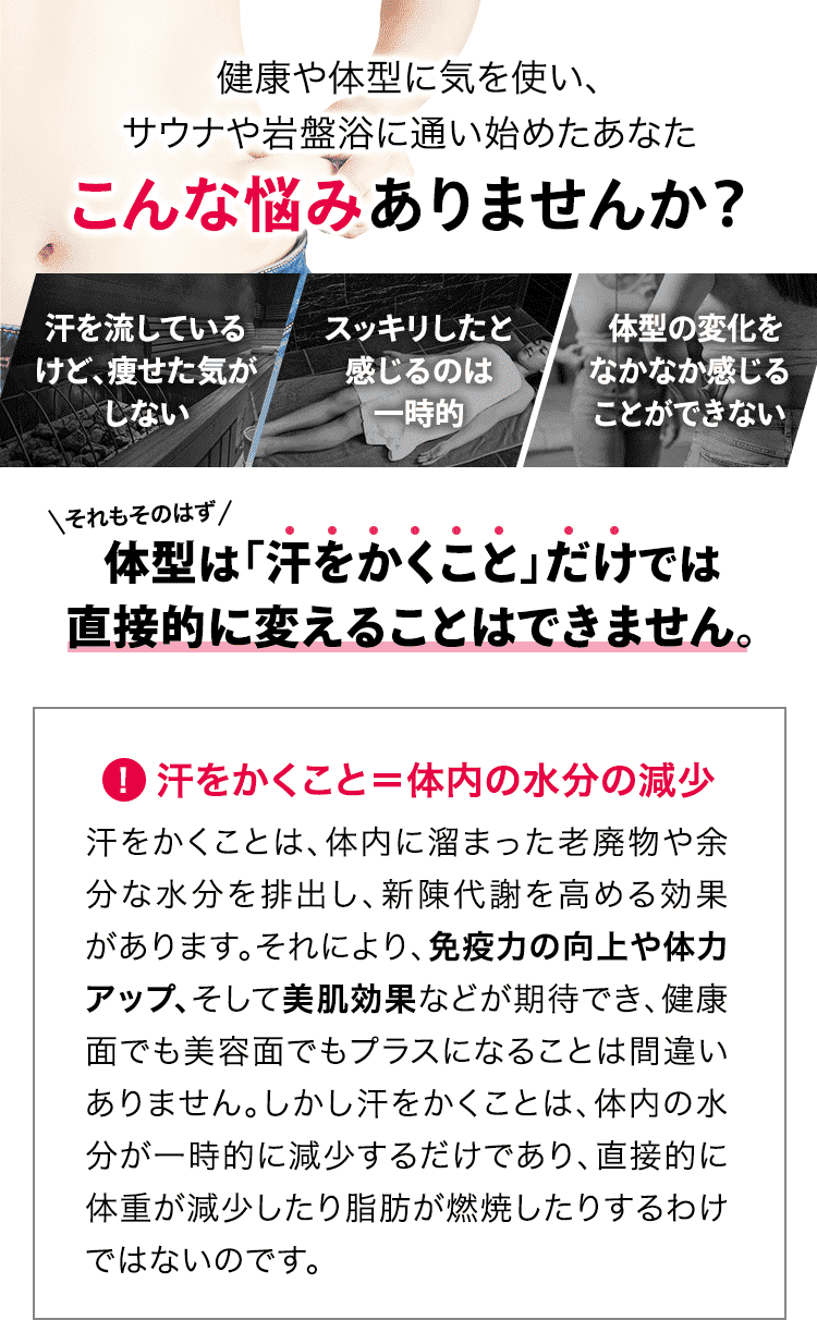 健康や体型に気を使い、サウナや岩盤浴に通い始めたあなた こんな悩みありませんか? 「汗を流しているけど、痩せた気がしない」「スッキリしたと感じるのは一時的」「体型の変化をなかなか感じることができない」それもそのはず、体型は「汗をかくこと」だけでは直接的に変えることはできません。