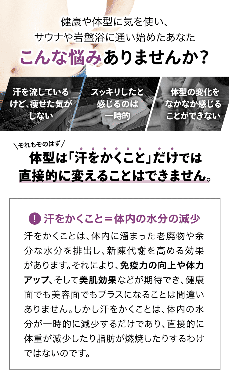健康や体型に気を使い、サウナや岩盤浴に通い始めたあなた こんな悩みありませんか? 「汗を流しているけど、痩せた気がしない」「スッキリしたと感じるのは一時的」「体型の変化をなかなか感じることができない」それもそのはず、体型は「汗をかくこと」だけでは直接的に変えることはできません。