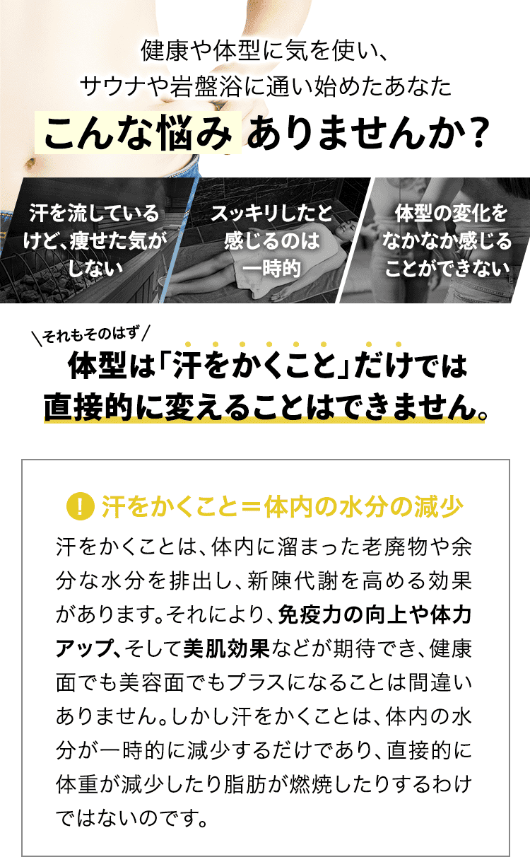 健康や体型に気を使い、サウナや岩盤浴に通い始めたあなた こんな悩みありませんか? 「汗を流しているけど、痩せた気がしない」「スッキリしたと感じるのは一時的」「体型の変化をなかなか感じることができない」それもそのはず、体型は「汗をかくこと」だけでは直接的に変えることはできません。
