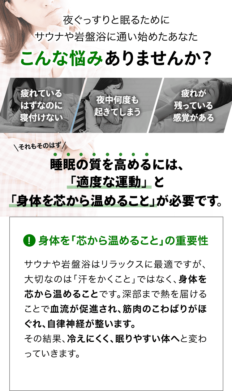 健康や体型に気を使い、サウナや岩盤浴に通い始めたあなた こんな悩みありませんか? 「汗を流しているけど、痩せた気がしない」「スッキリしたと感じるのは一時的」「体型の変化をなかなか感じることができない」それもそのはず、体型は「汗をかくこと」だけでは直接的に変えることはできません。