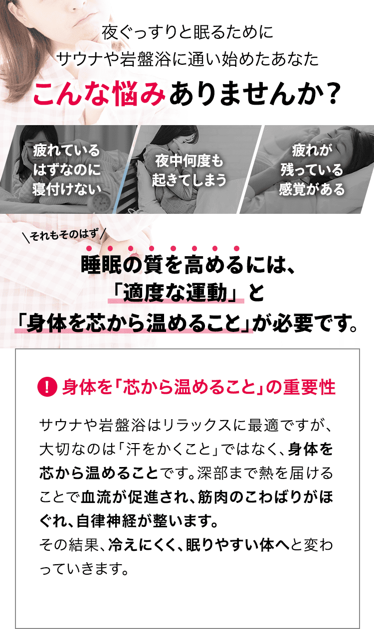 健康や体型に気を使い、サウナや岩盤浴に通い始めたあなた こんな悩みありませんか? 「汗を流しているけど、痩せた気がしない」「スッキリしたと感じるのは一時的」「体型の変化をなかなか感じることができない」それもそのはず、体型は「汗をかくこと」だけでは直接的に変えることはできません。