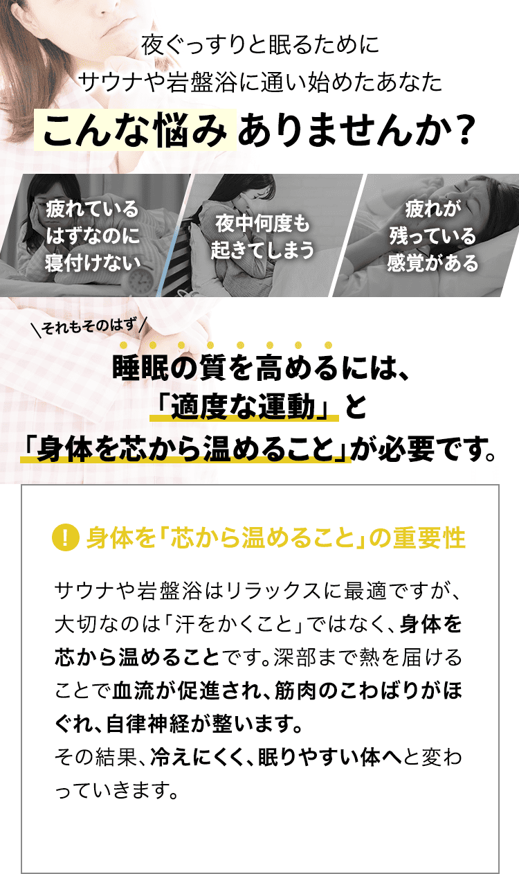 健康や体型に気を使い、サウナや岩盤浴に通い始めたあなた こんな悩みありませんか? 「汗を流しているけど、痩せた気がしない」「スッキリしたと感じるのは一時的」「体型の変化をなかなか感じることができない」それもそのはず、体型は「汗をかくこと」だけでは直接的に変えることはできません。